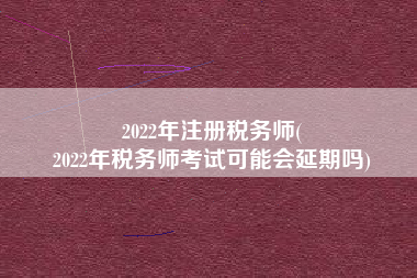 2022年注册税务师(
2022年税务师考试可能会延期吗)