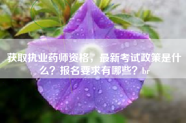 获取执业药师资格，最新考试政策是什么？报名要求有哪些？br