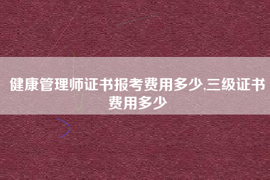 健康管理师证书报考费用多少,三级证书费用多少