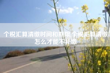 详细阅读:个税汇算清缴时间和期限,个税汇算清缴怎么才能不补缴 个税汇算清缴时间和期限,个税汇算清缴怎么才能不补缴