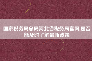 国家税务局总局河北省税务局官网,是否能及时了解最新政策
