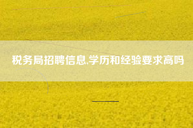 详细阅读:税务局招聘信息,学历和经验要求高吗 税务局招聘信息,学历和经验要求高吗