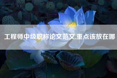 工程师中级职称论文范文,重点该放在哪