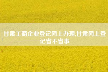 甘肃工商企业登记网上办理,甘肃网上登记省不省事