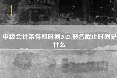 中级会计条件和时间2023,报名截止时间是什么