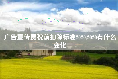 详细阅读:广告宣传费税前扣除标准2020,2020有什么变化 广告宣传费税前扣除标准2020,2020有什么变化