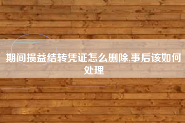 期间损益结转凭证怎么删除,事后该如何处理