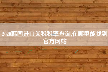 详细阅读:2020韩国进口关税税率查询,在哪里能找到官方网站 2020韩国进口关税税率查询,在哪里能找到官方网站