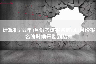 计算机2022年3月份考试报名时间,3月份报名啥时候开始到结束