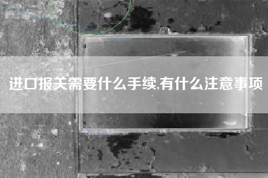 进口报关需要什么手续,有什么注意事项
