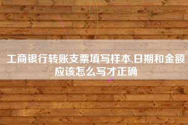 工商银行转账支票填写样本,日期和金额应该怎么写才正确