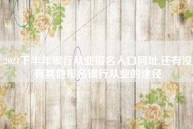 2021下半年银行从业报名入口网址,还有没有其他报名银行从业的途径