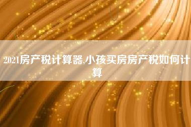 2021房产税计算器,小孩买房房产税如何计算