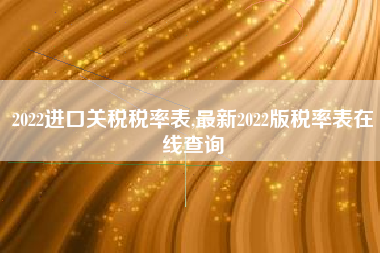 2022进口关税税率表,最新2022版税率表在线查询