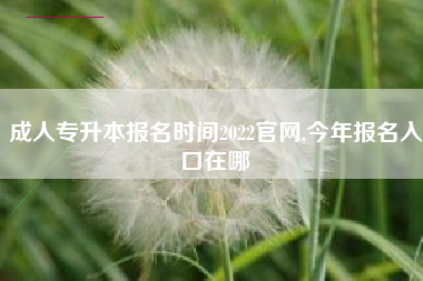 成人专升本报名时间2022官网,今年报名入口在哪