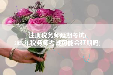 注册税务师延期考试(
2022年税务师考试可能会延期吗)
