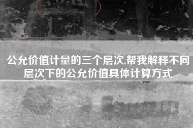 公允价值计量的三个层次,帮我解释不同层次下的公允价值具体计算方式
