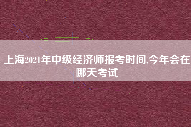 上海2021年中级经济师报考时间,今年会在哪天考试