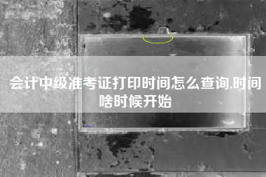 会计中级准考证打印时间怎么查询,时间啥时候开始