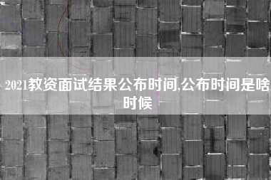 2021教资面试结果公布时间,公布时间是啥时候