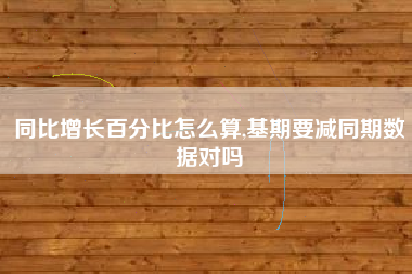 同比增长百分比怎么算,基期要减同期数据对吗