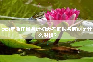 2024年浙江省会计初级考试报名时间是什么时候？