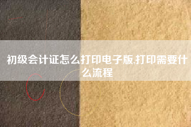 初级会计证怎么打印电子版,打印需要什么流程