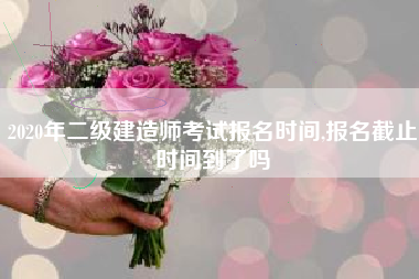 2020年二级建造师考试报名时间,报名截止时间到了吗