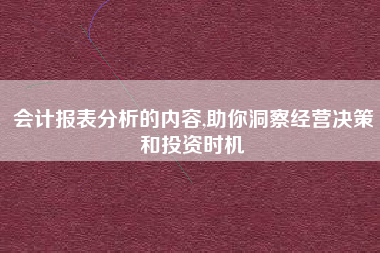会计报表分析的内容,助你洞察经营决策和投资时机