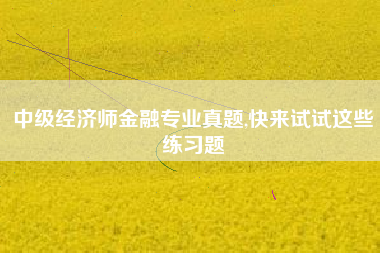 中级经济师金融专业真题,快来试试这些练习题