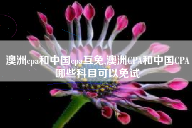 澳洲cpa和中国cpa互免,澳洲CPA和中国CPA哪些科目可以免试