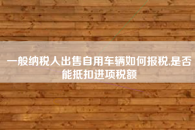 一般纳税人出售自用车辆如何报税,是否能抵扣进项税额