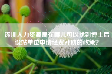 深圳人力资源局在哪儿可以找到博士后设站单位申请经费补助的政策？