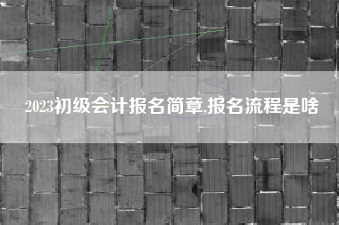 2023初级会计报名简章,报名流程是啥