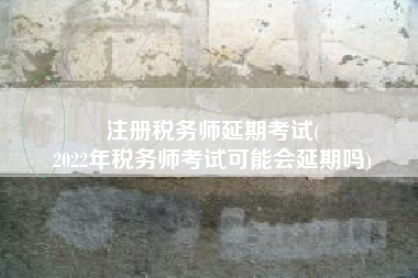 注册税务师延期考试(
2022年税务师考试可能会延期吗)