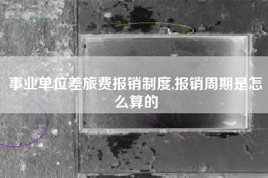 事业单位差旅费报销制度,报销周期是怎么算的