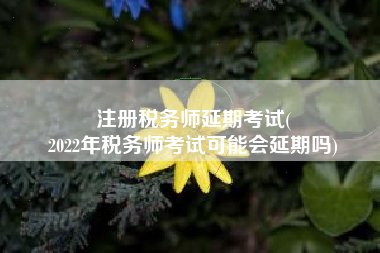 注册税务师延期考试(
2022年税务师考试可能会延期吗)