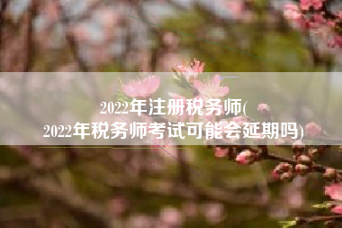 2022年注册税务师(
2022年税务师考试可能会延期吗)