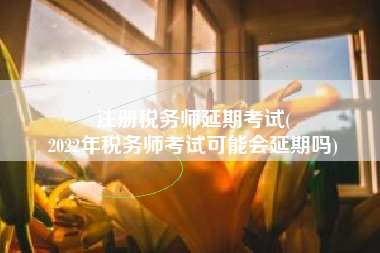 注册税务师延期考试(
2022年税务师考试可能会延期吗)