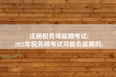 注册税务师延期考试(
2022年税务师考试可能会延期吗)
