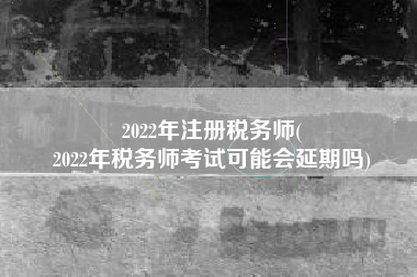 2022年注册税务师(
2022年税务师考试可能会延期吗)