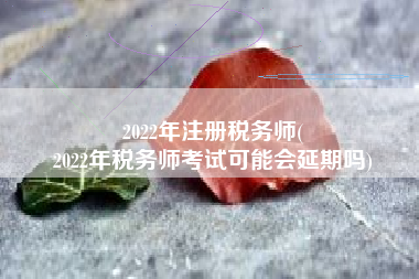 2022年注册税务师(
2022年税务师考试可能会延期吗)
