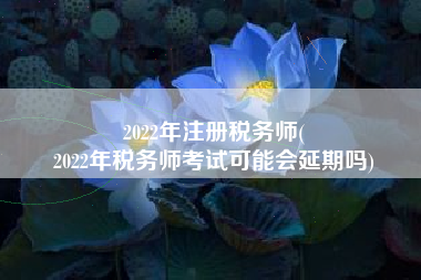 2022年注册税务师(
2022年税务师考试可能会延期吗)