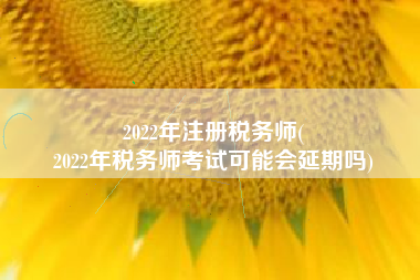 2022年注册税务师(
2022年税务师考试可能会延期吗)