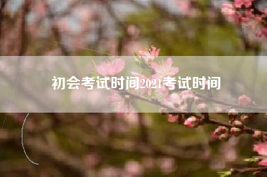详细阅读:初会考试时间2021考试时间 初会考试时间2021考试时间