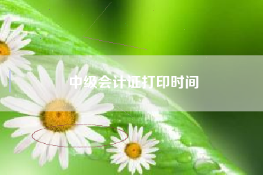 中级会计证打印时间