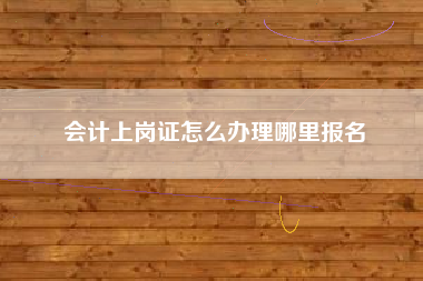 会计上岗证怎么办理哪里报名