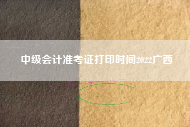 中级会计准考证打印时间2022广西