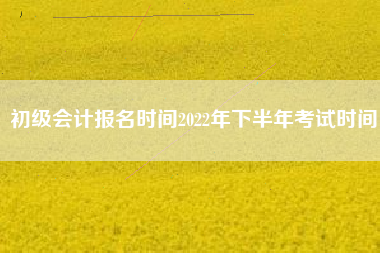 初级会计报名时间2022年下半年考试时间