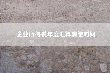 企业所得税年度汇算清缴时间
